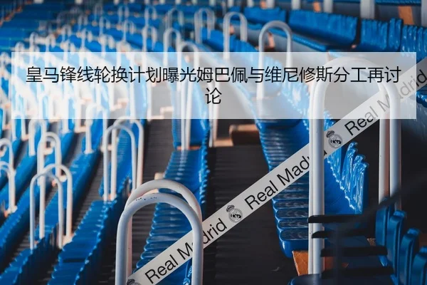 皇马锋线轮换计划曝光姆巴佩与维尼修斯分工再讨论