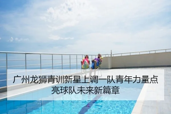 广州龙狮青训新星上调一队青年力量点亮球队未来新篇章