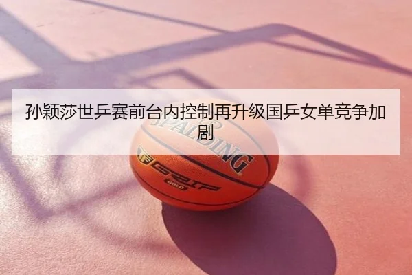 孙颖莎世乒赛前台内控制再升级国乒女单竞争加剧