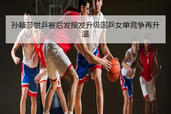 孙颖莎世乒赛后发接发升级国乒女单竞争再升温