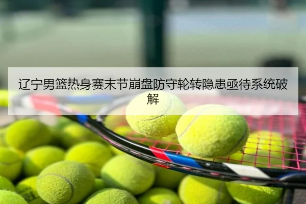 辽宁男篮热身赛末节崩盘防守轮转隐患亟待系统破解