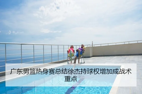 广东男篮热身赛总结徐杰持球权增加成战术重点