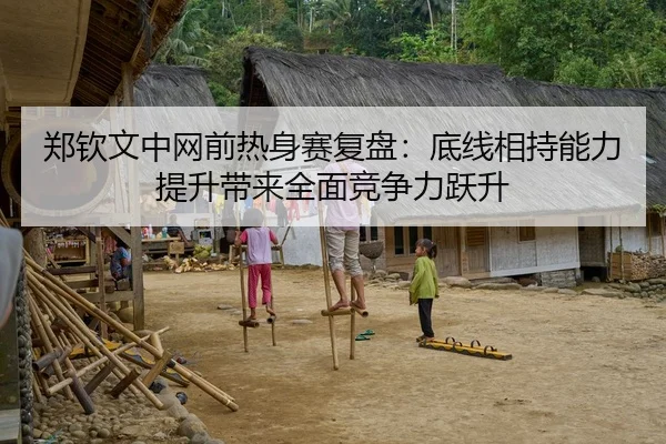 郑钦文中网前热身赛复盘：底线相持能力提升带来全面竞争力跃升